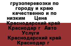 грузоперевозки по городу и краю,качественно и по низким , › Цена ­ 500 - Краснодарский край, Краснодар г. Авто » Услуги   . Краснодарский край,Краснодар г.